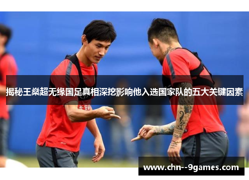揭秘王燊超无缘国足真相深挖影响他入选国家队的五大关键因素