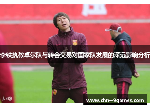 李铁执教卓尔队与转会交易对国家队发展的深远影响分析