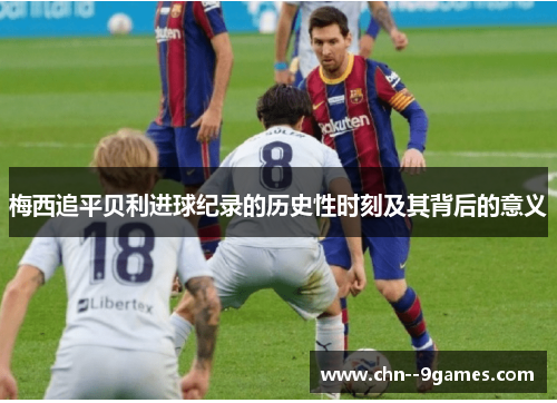 梅西追平贝利进球纪录的历史性时刻及其背后的意义 梅西追平贝利进球纪录的历史性时刻及其背后的意义