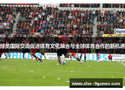 球员国际交流促进体育文化融合与全球体育合作的新机遇 球员国际交流促进体育文化融合与全球体育合作的新机遇