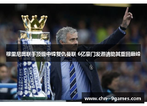 穆里尼奥联手顶级中锋复仇曼联 6亿豪门发邀请助其重回巅峰 穆里尼奥联手顶级中锋复仇曼联 6亿豪门发邀请助其重回巅峰