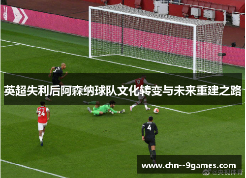 英超失利后阿森纳球队文化转变与未来重建之路 英超失利后阿森纳球队文化转变与未来重建之路