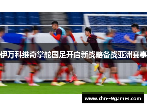 伊万科维奇掌舵国足开启新战略备战亚洲赛事 伊万科维奇掌舵国足开启新战略备战亚洲赛事