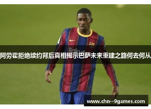 阿劳霍拒绝续约背后真相揭示巴萨未来重建之路何去何从